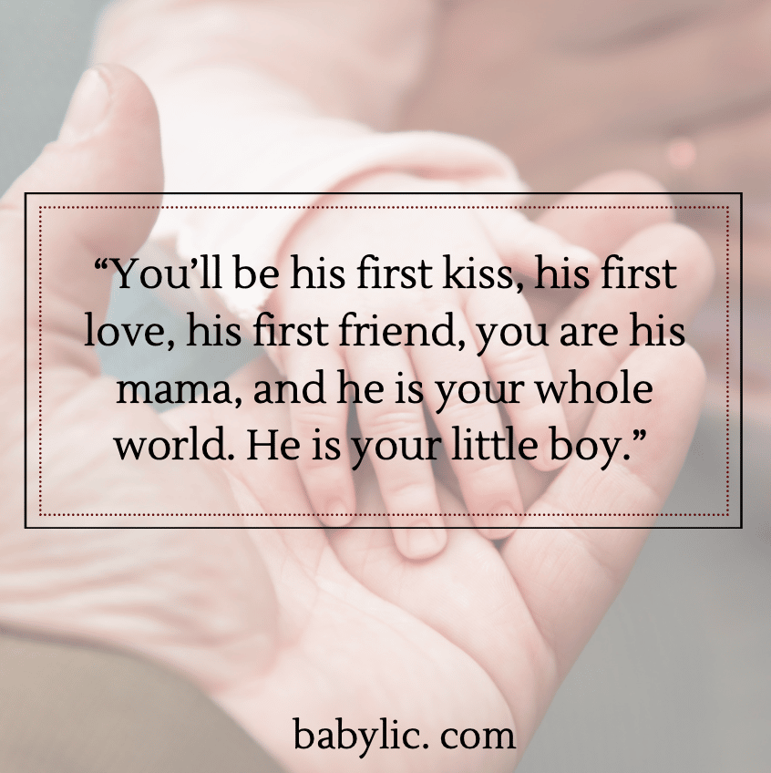 “You’ll be his first kiss, his first love, his first friend, you are his mama, and he is your whole world. He is your little boy.” - Proud Happy Mama