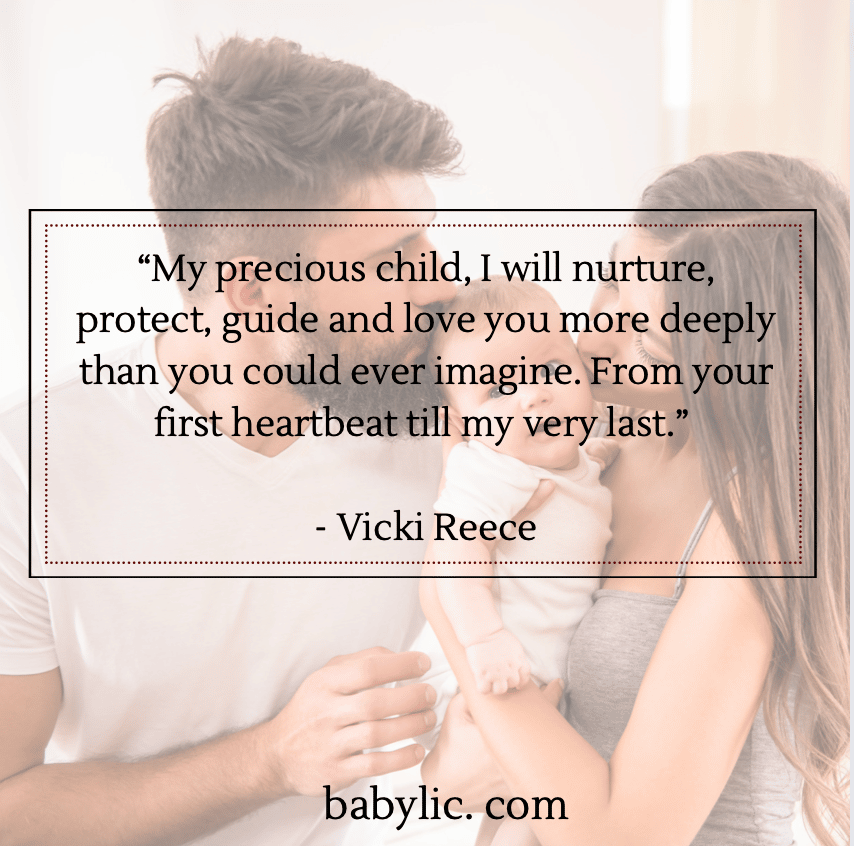 My precious child, I will nurture, protect, guide and love you more deeply than you could ever imagine. From your first heartbeat till my very last.” - Vicki Reece