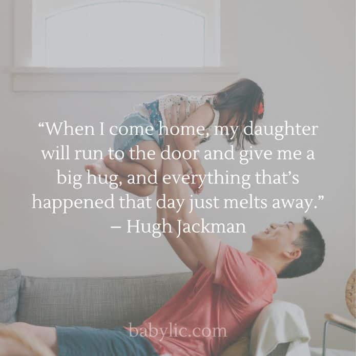 “When I come home, my daughter will run to the door and give me a big hug, and everything that’s happened that day just melts away.” – Hugh Jackman
